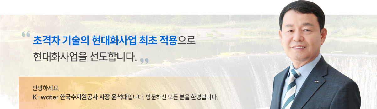 초격차기술의 현대화 사업 최초 적용으로 현대화 사업을 선도합니다. 안녕하세요. K-water 한국수자원공사 사장 윤석대입니다. 방문하신 모든 분을 환영합니다.